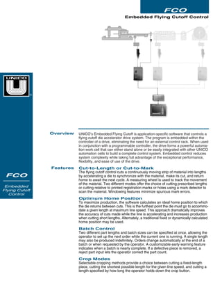 UNICO’s Embedded Flying Cutoff is application-specific software that controls a
flying cutoff die accelerator drive system. The program is embedded within the
controller of a drive, eliminating the need for an external control rack. When used
in conjunction with a programmable controller, the drive forms a powerful automa-
tion work cell that can either stand alone or be easily integrated with other UNICO
automation cells to build a complete control system. Embedded control reduces
system complexity while taking full advantage of the exceptional performance,
flexibility, and ease of use of the drive.
Cut-to-Length or Cut-to-Mark
The flying cutoff control cuts a continuously moving strip of material into lengths
by accelerating a die to synchronize with the material, make its cut, and return
home to await the next cycle. A measuring wheel is used to track the movement
of the material. Two different modes offer the choice of cutting prescribed lengths
or cutting relative to printed registration marks or holes using a mark detector to
scan the material. Windowing features minimize spurious mark errors.
Optimum Home Position
To maximize production, the software calculates an ideal home position to which
the die returns between cuts. This is the furthest point the die must go to accommo-
date a given length at maximum line speed. This approach dramatically improves
the accuracy of cuts made while the line is accelerating and increases production
when cutting short lengths. Alternately, a traditional fixed or dynamically calculated
home position may be used.
Batch Control
Two different part lengths and batch sizes can be specified at once, allowing the
operator to set up the next order while the current one is running. A single length
may also be produced indefinitely. Orders change automatically at the end of a
batch or when requested by the operator. A customizable early warning feature
indicates when a batch is nearly complete. If a defective piece is removed, a
reject part input lets the operator correct the part count.
Crop Modes
Selectable cropping methods provide a choice between cutting a fixed-length
piece, cutting the shortest possible length for the given line speed, and cutting a
length specified by how long the operator holds down the crop button.
Embedded Flying Cutoff Control
Overview
Features
FCO
FCO
Embedded
Flying Cutoff
Control
®
 