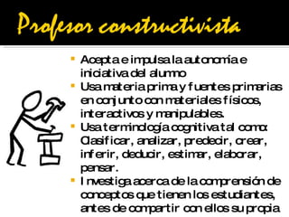 Acepta e impulsa la autonomía e iniciativa del alumno Usa materia prima y fuentes primarias en conjunto con materiales físicos, interactivos y manipulables.  Usa terminología cognitiva tal como: Clasificar, analizar, predecir, crear, inferir, deducir, estimar, elaborar, pensar.  Investiga acerca de la comprensión de conceptos que tienen los estudiantes, antes de compartir con ellos su propia comprensión de estos conceptos.  Desafía la indagación haciendo preguntas que necesitan respuestas muy bien reflexionadas  