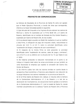 CÁMARA
                                                               DEDIPUTADOST
                                 ft'
                                  ~<-..'
                                                             MESADEMOVIMIENTO
                                                                   28 NOV2012
                                                                                          .
                       CAMARA DE DIPUTADOS               Recfbido...
                                                                           ,.(~. S'!'"           ! I .;;
                                                                                            .1I..s
                        DE LA PROVINCIA DE SANTA FE
                                                         Exp. No       2.1..~E.~         ~.E.S~


                 PROYECTO      DE COMUNICACION


La Cámara de Diputados de la Provincia de Santa Fe vería con agrado                                  .4
                                                                                                     ;
que el Poder Ejecutivo Provincial, a través del área que corresponda,
informe a la mayor brevedad posible lo siguiente:
1) Qué alícuota del Impuesto a los Ingresos Brutos abonan los casinos de
Melincué y Santa Fe explotados por la firma Boldt SA y el casino de
Rosario, identificado con el nombre de fantasía de City Center Rosario y
explotado por Casino de Rosario SA, de esa ciudad;
2) Si se alcanzó algún acuerdo con Boldt SA mediante el cual se modificó
a esta firma, la obligación de pago del impuesto citado, reduciéndose la
alícuota del 10,5 % al 6,5 % sobre la. actividad identificada como
"explotación de bingos y máquinas de azar automáticas";
3) Si respecto    de la misma firma se está           gravando     la actividad
identificada como "explotación de casinos, salas de juego y similares",
con el 6,5 % o en su defecto con la alícuota del 4,1 % que fijaba la Ley
nO 3650.
4) De haberse producido la reducción mencionada en el punto 2, se
indique el impacto total sobre las arcas provinciales ya que también se
vería favorecida la empresa que explota la concesión del Casino City
Center de Rosario.
5) Se informe cuáles han sido las razones tenidas en cuenta desde la
perspectiva fiscal económica y financiera para disponer una reducción de
la carga tributaria a los casinos instalados en la provincia de Santa Fe.
6) Si la firma Casino de Rosario S.A. dedujo un recurso ante la Cámara
de lo Contencioso Administrativo nO 2 de Rosario y a raíz de su
declaración de incompetencia, las actuaciones fueron giradas a la Cámara
de lo Contencioso Administrativo nO 1 de la ciudad de Santa Fe, donde
tramitan actualmente con la carátula "Casino de Rosario SA cl Provincia
 