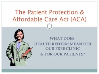 The Patient Protection &
Affordable Care Act (ACA)


             WHAT DOES
       HEALTH REFORM MEAN FOR
           OUR FREE CLINIC
         & FOR OUR PATIENTS?
 
