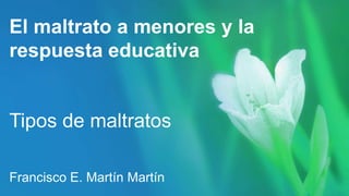 El maltrato a menores y la
respuesta educativa
Tipos de maltratos
Francisco E. Martín Martín
 