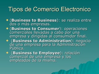 Tipos de Comercio Electronico ( Business to Business ): se realiza entre dos o más empresas.  ( Business to Consumer ): operaciones comerciales llevadas a cabo por una empresa y dirigidas al consumidor final.   ( Business to Administration ): negocio de una empresa para la Administración Pública.   ( Business to Employee ): relación comercial de una empresa y los empleados de la misma. 