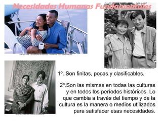 2º.Son las mismas en todas las culturas y en todos los períodos históricos. Lo que cambia a través del tiempo y de la cultura es la manera o medios utilizados para satisfacer esas necesidades. Necesidades Humanas Fundamentales 1º. Son finitas, pocas y clasificables.   