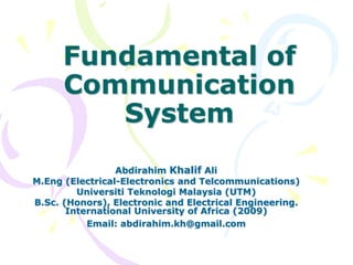 Fundamental of
Communication
System
Abdirahim Khalif Ali
M.Eng (Electrical-Electronics and Telcommunications)
Universiti Teknologi Malaysia (UTM)
B.Sc. (Honors), Electronic and Electrical Engineering.
International University of Africa (2009)
Email: abdirahim.kh@gmail.com
 