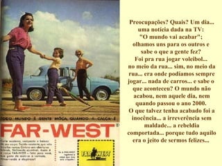 Preocupações? Quais? Um dia... uma notícia dada na TV:  "O mundo vai acabar";  olhamos uns para os outros e  sabe o que a gente fez?  Foi pra rua jogar voleibol...  no meio da rua... sim, no meio da rua... era onde podíamos sempre jogar... nada de carros... e sabe o  que aconteceu? O mundo não acabou, nem aquele dia, nem quando passou o ano 2000.  O que talvez tenha acabado foi a inocência... a irreverência sem maldade... a rebeldia comportada... porque tudo aquilo era o jeito de sermos felizes...  
