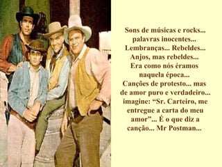 Sons de músicas e rocks... palavras inocentes...  Lembranças... Rebeldes... Anjos, mas rebeldes...  Era como nós éramos  naquela época...  Canções de protesto... mas  de amor puro e verdadeiro... imagine: “Sr. Carteiro, me entregue a carta do meu amor”... É o que diz a canção... Mr Postman...    