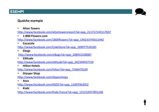 ESEMPI	
  

     Qualche	
  esempio	
  

     •  Alton	
  Towers	
  
     hTp://www.facebook.com/altontowersresort?sk=app_211717145517837	
  
     •  1-­‐800-­‐Flowers.com	
  
     hTp://www.facebook.com/1800ﬂowers?sk=app_144233745611442	
  
     •  Cocacola	
  
     hTp://www.facebook.com/CokeStore?sk=app_189977524185	
  
     •  Ebags	
  
     	
  hTp://www.facebook.com/eBags?sk=app_208931038087	
  
     •  E8tude	
  
     hTp://www.facebook.com/e^tude?sk=app_342349437729	
  
     •  Hilton	
  Hotels	
  
     hTp://www.facebook.com/hilton?sk=app_7146470109	
  
     •  Diasper	
  Shop	
  
     hTp://www.facebook.com/diapershops	
  
     •  Asos	
  
     hTp://www.facebook.com/ASOS?sk=app_11007063052	
  
     •  Kiabi	
  
     hTp://www.facebook.com/Kiabi.france?sk=app_121212057891106	
  
 