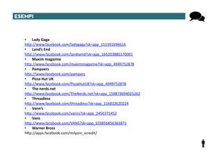 ESEMPI	
  



     •  Lady	
  Gaga	
  
     hTp://www.facebook.com/ladygaga?sk=app_151391696616	
  
     •  Land’s	
  End	
  
     hTp://www.facebook.com/landsend?sk=app_165203880170001	
  
     •  Maxim	
  magazine	
  
     hTp://www.facebook.com/maximmagazine?sk=app_4949752878	
  
     •  Pampaers	
  
     hTp://www.facebook.com/pampers	
  
     •  Pizza	
  Hut	
  UK	
  
     hTp://www.facebook.com/PizzaHutUK?sk=app_4949752878	
  
     •  The	
  nerds.net	
  
     hTp://www.facebook.com/TheNerds.net?sk=app_159873694025262	
  
     •  Threadless	
  
     hTp://www.facebook.com/threadless?sk=app_116832620224	
  
     •  Vann’s	
  
     hTp://www.facebook.com/vanns?sk=app_2456371452	
  
     •  Vans	
  
     hTp://www.facebook.com/VANS?sk=app_103856856363871	
  
     •  Warner	
  Bross	
  
     hTp://apps.facebook.com/milyoni_vcredit/	
  
 
