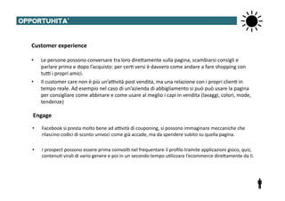 OPPORTUNITA’	
  


   Customer	
  experience	
  

   •     Le	
  persone	
  possono	
  conversare	
  tra	
  loro	
  direTamente	
  sulla	
  pagina,	
  scambiarsi	
  consigli	
  e	
  
         parlare	
  prima	
  e	
  dopo	
  l’acquisto:	
  per	
  cer@	
  versi	
  è	
  davvero	
  come	
  andare	
  a	
  fare	
  shopping	
  con	
  
         tu^	
  i	
  propri	
  amici.	
  
   •     Il	
  customer	
  care	
  non	
  è	
  più	
  un’a^vità	
  post	
  vendita,	
  ma	
  una	
  relazione	
  con	
  i	
  propri	
  clien@	
  in	
  
         tempo	
  reale.	
  Ad	
  esempio	
  nel	
  caso	
  di	
  un’azienda	
  di	
  abbigliamento	
  si	
  può	
  può	
  usare	
  la	
  pagina	
  
         per	
  consigliare	
  come	
  abbinare	
  e	
  come	
  usare	
  al	
  meglio	
  i	
  capi	
  in	
  vendita	
  (lavaggi,	
  colori,	
  mode,	
  
         tendenze)	
  

    Engage	
  
    •    Facebook	
  si	
  presta	
  molto	
  bene	
  ad	
  a^vità	
  di	
  couponing,	
  si	
  possono	
  immaginare	
  meccaniche	
  che	
  
         rilascino	
  codici	
  di	
  sconto	
  univoci	
  come	
  già	
  accade,	
  ma	
  da	
  spendere	
  subito	
  su	
  quella	
  pagina.	
  

    •    I	
  prospect	
  possono	
  essere	
  prima	
  coinvol@	
  nel	
  frequentare	
  il	
  proﬁlo	
  tramite	
  applicazioni	
  gioco,	
  quiz,	
  
         contenu@	
  virali	
  di	
  vario	
  genere	
  e	
  poi	
  in	
  un	
  secondo	
  tempo	
  u@lizzare	
  l’ecommerce	
  direTamente	
  da	
  li.	
  
 