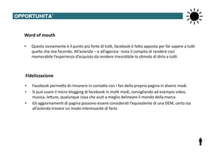 OPPORTUNITA’	
  


   Word	
  of	
  mouth	
  

   •     Questo	
  ovviamente	
  è	
  il	
  punto	
  più	
  forte	
  di	
  tu^,	
  facebook	
  è	
  faTo	
  apposta	
  per	
  far	
  sapere	
  a	
  tu^	
  
         quello	
  che	
  stai	
  facendo.	
  All’azienda	
  –	
  o	
  all’agenzia-­‐	
  resta	
  il	
  compito	
  di	
  rendere	
  così	
  
         memorabile	
  l’esperienza	
  d’acquisto	
  da	
  rendere	
  irresis@bile	
  lo	
  s@molo	
  di	
  dirlo	
  a	
  tu^.	
  



    Fidelizzazione	
  

    •    Facebook	
  permeTe	
  di	
  rimanere	
  in	
  contaTo	
  con	
  i	
  fan	
  della	
  propria	
  pagina	
  in	
  diversi	
  modi.	
  
    •    Si	
  può	
  usare	
  il	
  micro	
  blogging	
  di	
  facebook	
  in	
  mol@	
  modi,	
  consigliando	
  ad	
  esempio	
  video,	
  
         musica,	
  leTure,	
  qualunque	
  cosa	
  che	
  aiu@	
  a	
  meglio	
  delineare	
  il	
  mondo	
  della	
  marca.	
  	
  
    •    Gli	
  aggiornamen@	
  di	
  pagina	
  possono	
  essere	
  considera@	
  l’equivalente	
  di	
  una	
  DEM,	
  certo	
  sta	
  
         all’azienda	
  trovare	
  un	
  modo	
  interessante	
  di	
  farlo.	
  
 