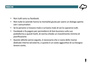 RISCHI	
  




     •  Non	
  tu^	
  sono	
  su	
  facebook.	
  
     •  Non	
  tuTe	
  le	
  aziende	
  hanno	
  la	
  mentalità	
  giusta	
  per	
  avere	
  un	
  dialogo	
  aperto	
  
        con	
  i	
  consumatori.	
  
     •  Se	
  le	
  persone	
  si	
  trovano	
  male	
  e	
  scrivono	
  male	
  di	
  voi	
  lo	
  sapranno	
  tu^.	
  
     •  Facebook	
  si	
  fa	
  pagare	
  per	
  permeTervi	
  di	
  fare	
  business	
  sulla	
  sua	
  
        piaTaforma	
  a	
  ques@	
  livelli,	
  di	
  norma	
  chiede	
  un	
  inves@mento	
  minimo	
  di	
  
        pianiﬁcazione.	
  
     •  Queste	
  a^vità	
  vanno	
  seguite,	
  è	
  necessario	
  che	
  ci	
  siano	
  delle	
  risorse	
  
        dedicate	
  interne	
  od	
  esterne,	
  e	
  questo	
  è	
  un	
  costo	
  aggiun@vo	
  di	
  cui	
  bisogna	
  
        tenere	
  conto.	
  
 