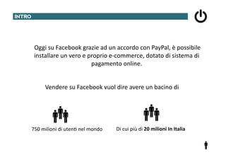 INTRO	
  




     	
  	
  	
  	
  	
  	
  Oggi	
  su	
  Facebook	
  grazie	
  ad	
  un	
  accordo	
  con	
  PayPal,	
  è	
  possibile	
  
                             installare	
  un	
  vero	
  e	
  proprio	
  e-­‐commerce,	
  dotato	
  di	
  sistema	
  di	
  
                                                               pagamento	
  online.	
  


                  Vendere	
  su	
  Facebook	
  vuol	
  dire	
  avere	
  un	
  bacino	
  di	
  




         750	
  milioni	
  di	
  uten@	
  nel	
  mondo	
  	
      Di	
  cui	
  più	
  di	
  20	
  milioni	
  In	
  Italia	
  
 