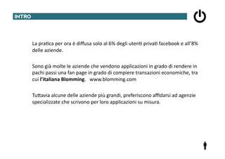 INTRO	
  




     	
  	
  	
  	
  	
  	
  La	
  pra@ca	
  per	
  ora	
  è	
  diﬀusa	
  solo	
  al	
  6%	
  degli	
  uten@	
  priva@	
  facebook	
  e	
  all’8%	
  
                             delle	
  aziende.	
  	
  

     	
  	
  	
  	
  	
  	
  Sono	
  già	
  molte	
  le	
  aziende	
  che	
  vendono	
  applicazioni	
  in	
  grado	
  di	
  rendere	
  in	
  
                             pachi	
  passi	
  una	
  fan	
  page	
  in	
  grado	
  di	
  compiere	
  transazioni	
  economiche,	
  tra	
  
                             cui	
  l’italiana	
  Blomming.	
  	
  	
  www.blomming.com	
  

     	
  	
  	
  	
  	
  	
  TuTavia	
  alcune	
  delle	
  aziende	
  più	
  grandi,	
  preferiscono	
  aﬃdarsi	
  ad	
  agenzie	
  
                             specializzate	
  che	
  scrivono	
  per	
  loro	
  applicazioni	
  su	
  misura.	
  
 