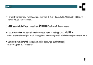 DATI	
  




• 	
  I	
  primi	
  tre	
  marchi	
  su	
  Facebook	
  per	
  numero	
  di	
  fan	
  	
  -­‐	
  Coca	
  Cola,	
  Starbucks	
  e	
  Disney	
  –	
  
	
  	
  	
  vendono	
  già	
  su	
  Facebook.	
  

• 	
  1000	
  pannolini	
  all’ora	
  vendu@	
  da	
  Diasper	
  sul	
  suo	
  F-­‐Commerce.	
  

• 	
  650	
  mila	
  dollari	
  ha	
  perso	
  il	
  @tolo	
  della	
  società	
  di	
  noleggi	
  DVD	
  NeXlix	
  	
  
	
  	
  quando	
  Warner	
  ha	
  aperto	
  un	
  noleggio	
  in	
  streaming	
  su	
  Facebook	
  nella	
  primavera	
  2011.	
  

• 	
  Ogni	
  se^mana	
  Asos	
  (abbigliamento)	
  aggiunge	
  1300	
  ar@coli	
  	
  
	
  	
  al	
  suo	
  negozio	
  su	
  Facebook.	
  
 