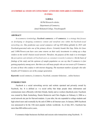 AN EMPIRICAL STUDY ON CONSUMERS’ ATTITUDES TOWARDS F-COMMERCE
IN INDIA
G.REKA
M.Phil Research scholar,
Department of Commerce,
Jamal Mohamed College, Tiruchirappalli
───────────────────────────────────────────────────────
ABSTRACT
In ecommerce terminology, Facebook commerce, or F-commerce, is a strategy that focuses
on developing or designing ecommerce content and storefront sites within the Facebook social
networking site. One prediction says social commerce will top $30 billion globally by 2015 with
Facebook-generated sales one of the primary drivers. Certainly brands like Gap, Delta Air Lines
and 1-800-Flowers.com have seen some returns on their early investments in setting up a shop
window on the world’s busiest social network. Therefore, the purpose of this study is to investigate
the perceptions and attitudes of Facebook users as consumers towards f-commerce. On the basis of
findings of the study and the opinions of sample population we can say that F-commerce is fast
gaining popularity among users. But there are still many people who are not aware of F-Commerce
& some of those who confuse it with internet shopping. The maximum numbers of people who take
benefits of F-Commerce are of the younger generation.
Keywords: social commerce, f-commerce, Facebook, consumer behaviour, , online business
INTRODUCTION
Facebook is a social networking service and website operated and privately owned by
Facebook, Inc. It is defined as ―a social utility that helps people share information and
communicate more efficiently with their friends, family and co workers (facebook.com). Facebook
was created by Mark Zuckerberg, Dustin Moskovitz and Chris Hughes on February 4, 2004 as a
social network site just for Harvard students. A year after, the site expanded to college students and
high school users and eventually by the end of 2006 to all Internet users. In January 2008 Facebook
was announced to be the 13th most popular website worldwide. As of July 2011, Facebook has
more than 800 million active users.
F-commerce helps businesses facilitate and execute sales transactions using Facebook. F-
 