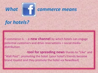 What                   commerce means

for hotels?

F-commerce is : - a new channel by which hotels can engage
potential customers and drive reservations = social media
distribution.
                 -tool for spreading news thanks to “Like” and
“Wall Post”; promoting the hotel (your hotel’s friends become
brand loyalist and they promote the hotel via Newsfeed)
 