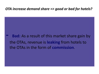 OTA increase demand share => good or bad for hotels?




-    Bad: As a result of this market share gain by
    the OTAs, revenue is leaking from hotels to
    the OTAs in the form of commission.
 
