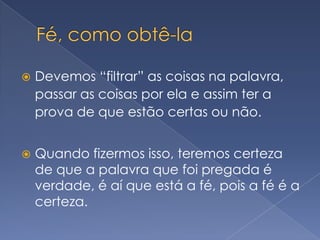 Fé, como obtê-laDevemos “filtrar” as coisas na palavra, passar as coisas por ela e assim ter a prova de que estão certas ou não.Quando fizermos isso, teremos certeza de que a palavra que foi pregada é verdade, é aí que está a fé, pois a fé é a certeza.