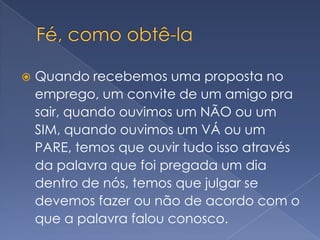 Fé, como obtê-laQuando recebemos uma proposta no emprego, um convite de um amigo pra sair, quando ouvimos um NÃO ou um SIM, quando ouvimos um VÁ ou um PARE, temos que ouvir tudo isso através da palavra que foi pregada um dia dentro de nós, temos que julgar se devemos fazer ou não de acordo com o que a palavra falou conosco.