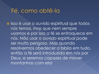Fé, como obtê-laIsso é usar o ouvido espiritual que todos nós temos, mas que nem sempre usamos e por isso a fé se enfraquece em nós. Não usar o ouvido espiritual pode ser muito perigoso. Mas quando resolvermos obedecer a bíblia em tudo, então a fé será introduzida em nós por Deus, e seremos capazes de mover montanhas com ela!