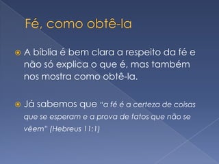 Fé, como obtê-laA bíblia é bem clara a respeito da fé e não só explica o que é, mas também nos mostra como obtê-la.Já sabemos que “a fé é a certeza de coisas que se esperam e a prova de fatos que não se vêem” (Hebreus 11:1)