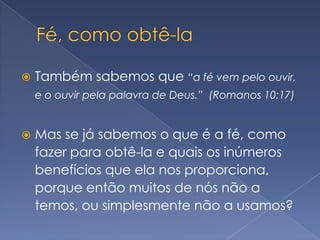 Fé, como obtê-laTambém sabemos que “a fé vem pelo ouvir, e o ouvir pela palavra de Deus.”  (Romanos 10:17)Mas se já sabemos o que é a fé, como fazer para obtê-la e quais os inúmeros benefícios que ela nos proporciona, porque então muitos de nós não a temos, ou simplesmente não a usamos?