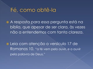 Fé, como obtê-laA resposta para essa pergunta está na bíblia, que apesar de ser clara, às vezes não a entendemos com tanta clareza.Leia com atenção o versículo 17 de Romanos 10. “a fé vem pelo ouvir, e o ouvir pela palavra de Deus.”