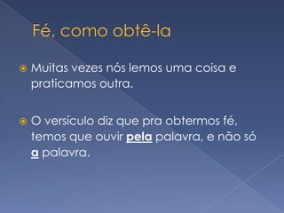 Fé, como obtê-laMuitas vezes nós lemos uma coisa e praticamos outra.O versículo diz que pra obtermos fé, temos que ouvir pela palavra, e não só a palavra.