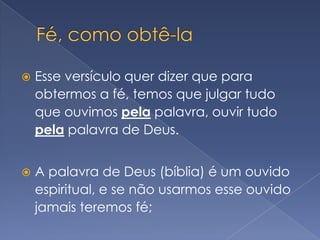Fé, como obtê-laEsse versículo quer dizer que para obtermos a fé, temos que julgar tudo que ouvimos pela palavra, ouvir tudo pela palavra de Deus.A palavra de Deus (bíblia) é um ouvido espiritual, e se não usarmos esse ouvido jamais teremos fé;