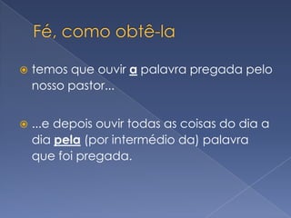 Fé, como obtê-latemos que ouvir a palavra pregada pelo nosso pastor......e depois ouvir todas as coisas do dia a dia pela (por intermédio da) palavra que foi pregada.