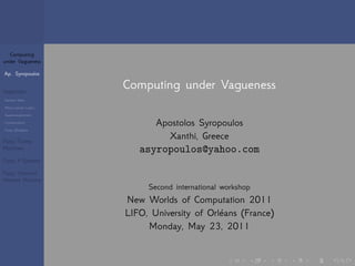 Computing 
under Vagueness 
Ap. Syropoulos 
Vagueness 
General Ideas 
Many-valued Logics 
Supervaluationism 
Contextualism 
Fuzzy (Sub)sets 
Fuzzy Turing 
Machines 
Fuzzy P Systems 
Fuzzy Chemical 
Abstract Machine 
Computing under Vagueness 
Apostolos Syropoulos 
Xanthi, Greece 
asyropoulos@yahoo.com 
Second international workshop 
New Worlds of Computation 2011 
LIFO, University of Orléans (France) 
Monday, May 23, 2011 
. . . . . . 
 