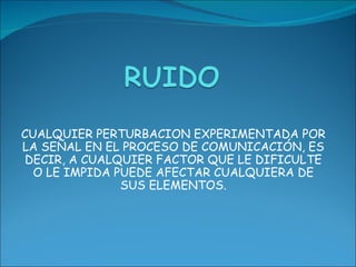 CUALQUIER PERTURBACION EXPERIMENTADA POR LA SEÑAL EN EL PROCESO DE COMUNICACIÓN, ES DECIR, A CUALQUIER FACTOR QUE LE DIFICULTE O LE IMPIDA PUEDE AFECTAR CUALQUIERA DE SUS ELEMENTOS.