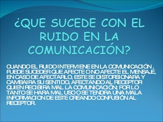 CUANDO EL RUIDO INTERVIENE EN LA COMUNICACIÓN , PUEDE SUCEDER QUE AFECTE O NO AFECTE EL MENSAJE, EN CASO DE AFECTARLO, ESTE SE DISTORSIONARA Y CAMBAIRA SU SENTIDO, AFECTANDO AL RECEPTOR QUIEN RECIBIRA MAL LA COMUNICACIÓN; POR LO TANTO SE HARA MAL USO O SE TENDRA UNA MALA INFORMACION DE ESTE CREANDO CONFUSIÓN AL RECEPTOR.