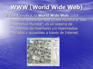 WWW (World Wide Web)
• En informática, la World Wide Web, cuya
 traducción podría ser Red Global Mundial o "Red
 de Amplitud Mundial", es un sistema de
 documentos de hipertexto y/o hipermedios
 enlazados y accesibles a través de Internet.
 