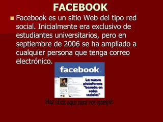 FACEBOOK
   Facebook es un sitio Web del tipo red
    social. Inicialmente era exclusivo de
    estudiantes universitarios, pero en
    septiembre de 2006 se ha ampliado a
    cualquier persona que tenga correo
    electrónico.
 
