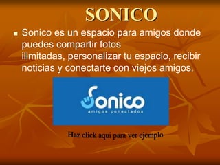 SONICO
   Sonico es un espacio para amigos donde
    puedes compartir fotos
    ilimitadas, personalizar tu espacio, recibir
    noticias y conectarte con viejos amigos.
 