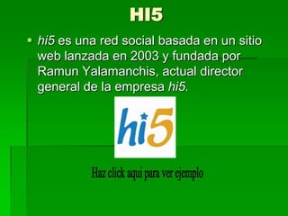 HI5
 hi5 es una red social basada en un sitio
  web lanzada en 2003 y fundada por
  Ramun Yalamanchis, actual director
  general de la empresa hi5.
 