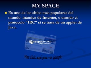 MY SPACE
   Es uno de los sitios más populares del
    mundo. inámica de Internet, o usando el
    protocolo "IRC" si se trata de un applet de
    Java.
 