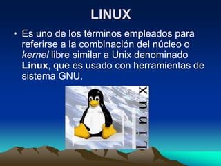 LINUX
• Es uno de los términos empleados para
  referirse a la combinación del núcleo o
  kernel libre similar a Unix denominado
  Linux, que es usado con herramientas de
  sistema GNU.
 