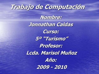 Trabajo de Computación
         Nombre:
     Jonnathan Caldas
          Curso:
       5º “Turismo”
         Profesor:
    Lcda. Marisol Muñoz
           Año:
        2009 - 2010
 