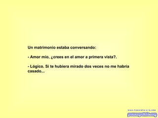 Un matrimonio estaba conversando:  - Amor mío, ¿crees en el amor a primera vista?.  - Lógico. Si te hubiera mirado dos veces no me habría  casado...   