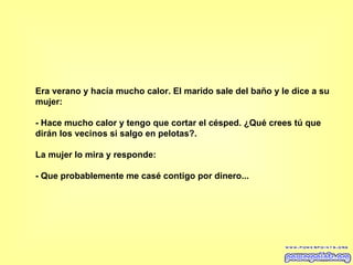 Era verano y hacía mucho calor. El marido sale del baño y le dice a su mujer:  - Hace mucho calor y tengo que cortar el césped. ¿Qué crees tú que dirán los vecinos si salgo en pelotas?.  La mujer lo mira y responde:  - Que probablemente me casé contigo por dinero...  