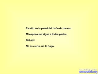 Escrito en la pared del baño de damas: Mi esposo me sigue a todas partes.  Debajo:  No es cierto, no lo hago. 