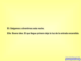 Él: Salgamos a divertirnos esta noche.  Ella: Buena idea. El que llegue primero deja la luz de la entrada encendida.   
