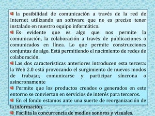   la posibilidad de comunicación a través de la red de Internet utilizando un software que no es preciso tener instalado en nuestro equipo informático. Es evidente que es algo que nos permite la comunicación, la colaboración a través de publicaciones o comunicados en línea. Lo que permite construcciones conjuntas de algo. Está permitiendo el nacimiento de redes de colaboración.Las dos características anteriores introducen esta tercera: la Web 2.0 está provocando el surgimiento de nuevos modos de trabajar, comunicarse y participar síncrona o asíncronamente  Permite que los productos creados o generados en este entorno se conviertan en servicios de interés para terceros.  En el fondo estamos ante una suerte de reorganización de la información.Facilita la concurrencia de medios sonoros y visuales.