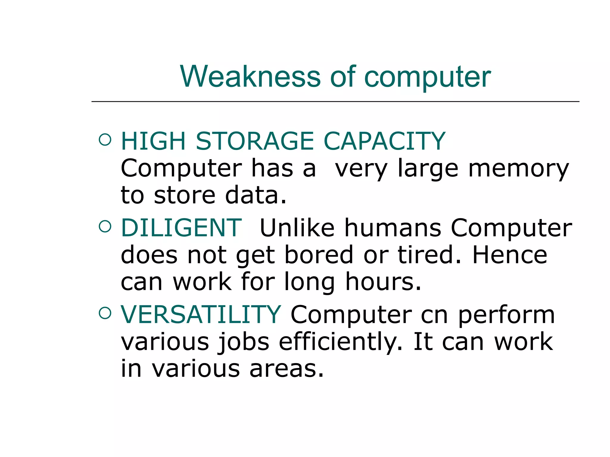 Weakness of computer HIGH STORAGE CAPACITY  Computer has a  very large memory to store data. DILIGENT  Unlike humans Computer does not get bored or tired. Hence can work for long hours. VERSATILITY   Computer cn perform various jobs efficiently. It can work in various areas. 