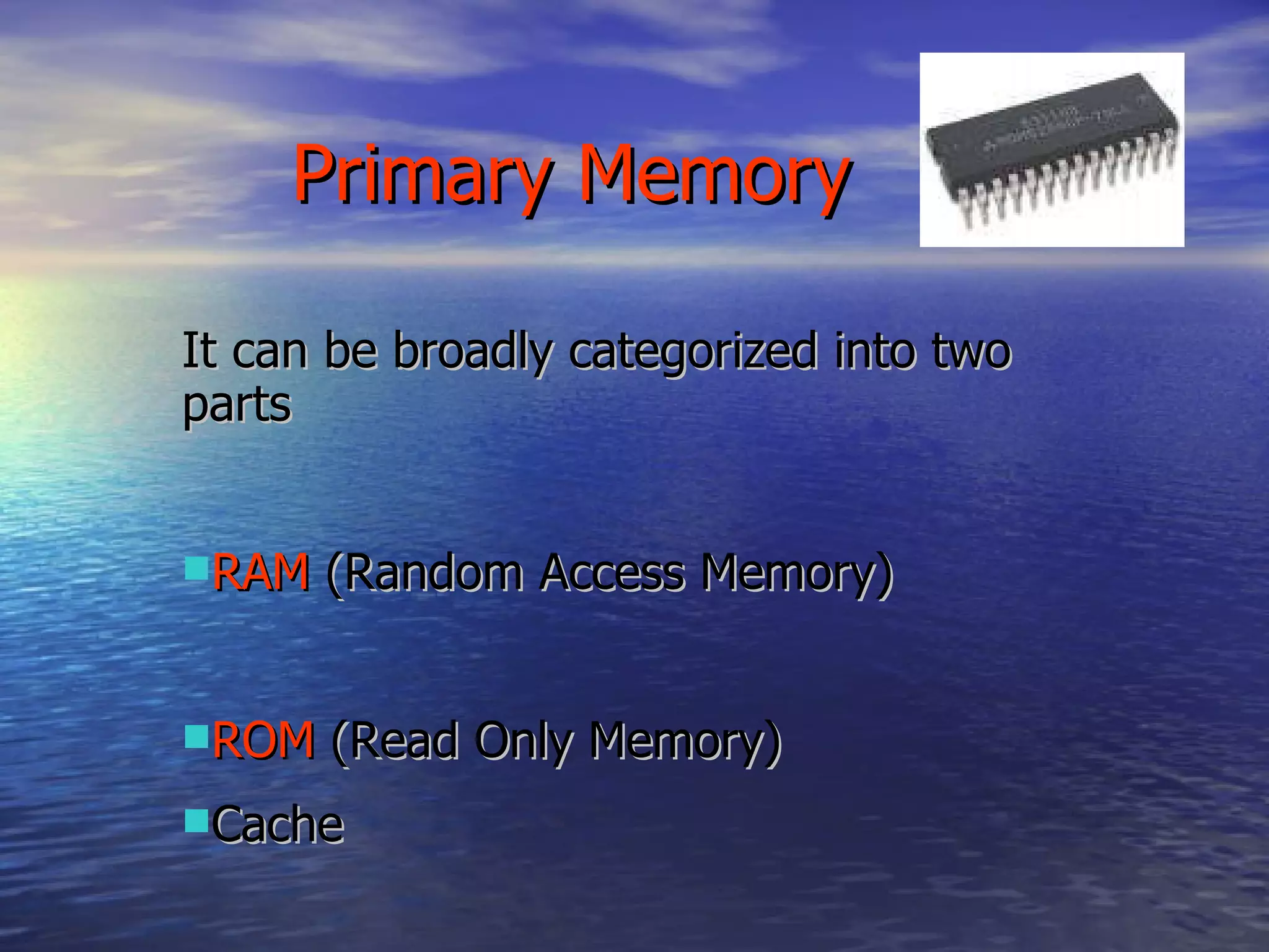 It can be broadly categorized into two parts RAM  (Random Access Memory) ROM  (Read Only Memory) Cache Primary Memory 