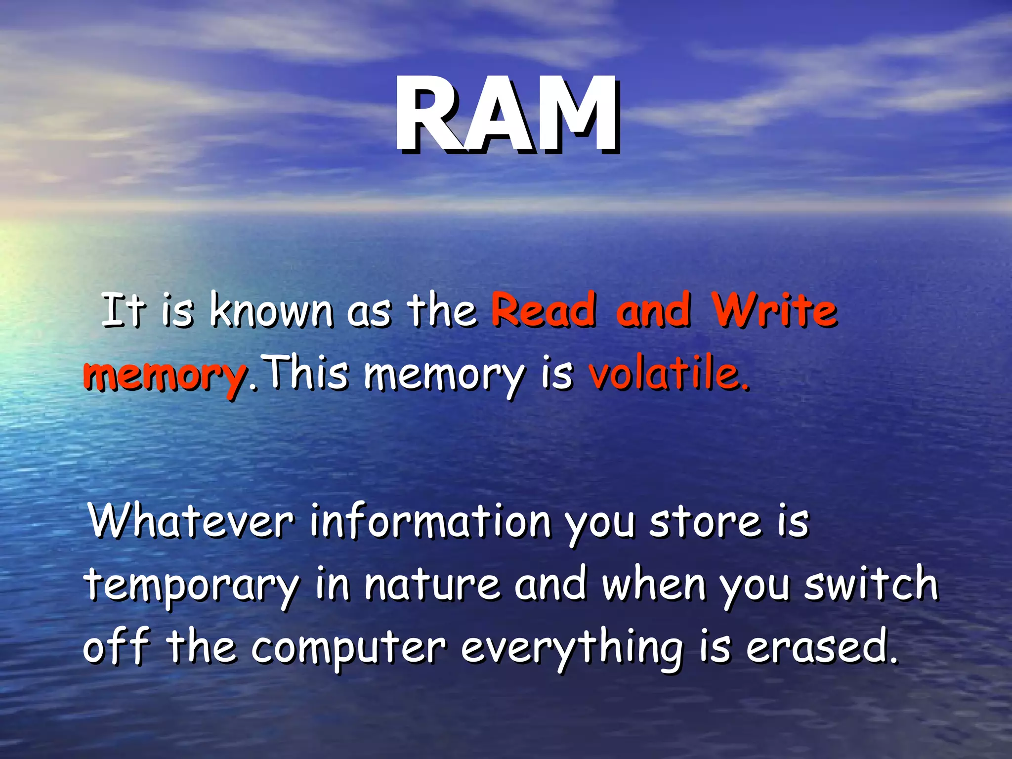RAM It is known as the  Read and Write memory .This memory is  volatile.   Whatever information you store is temporary in nature and when you switch off the computer everything is erased. 