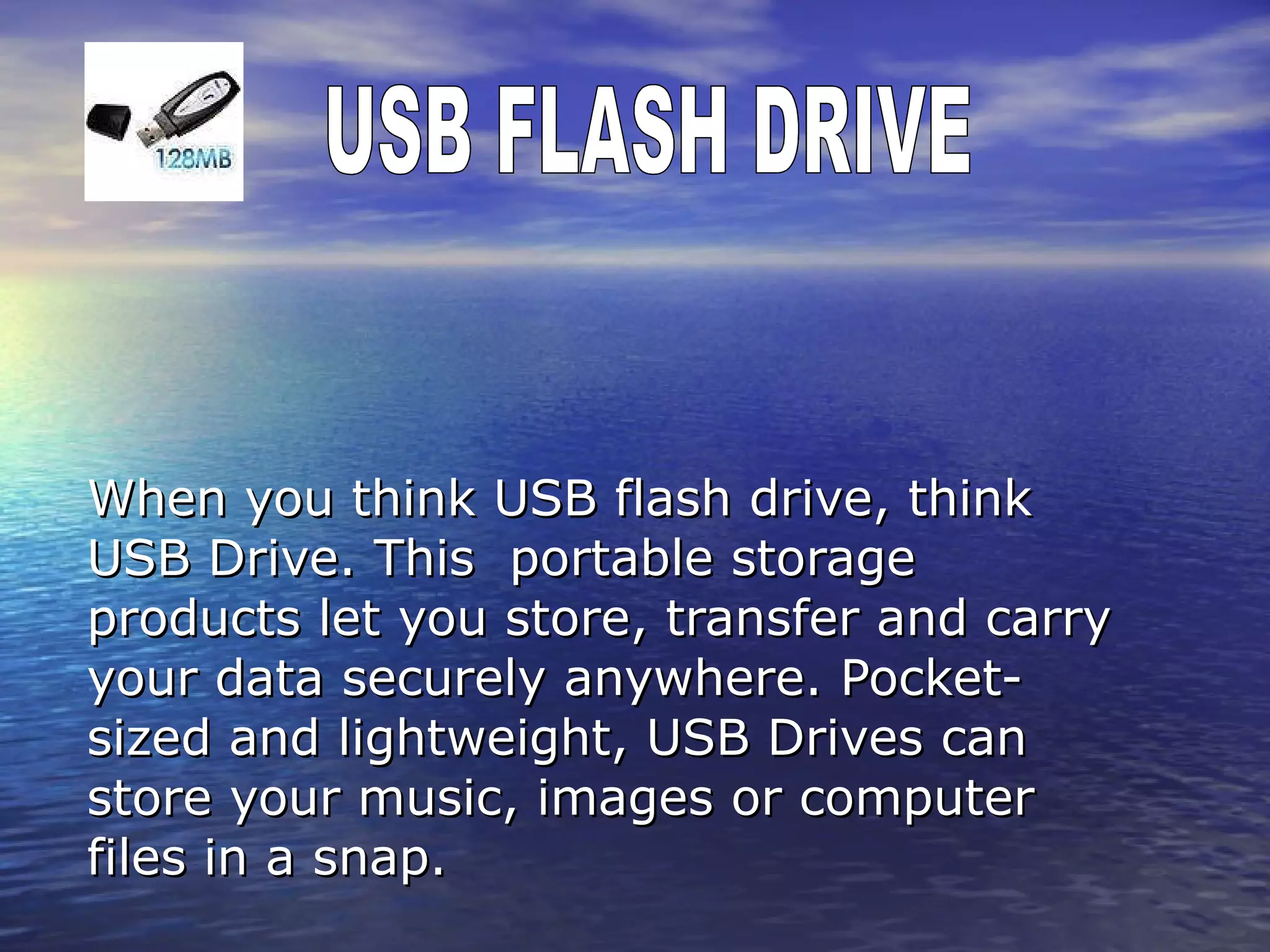 When you think USB flash drive, think USB Drive. This  portable storage products let you store, transfer and carry your data securely anywhere. Pocket-sized and lightweight, USB Drives can store your music, images or computer files in a snap.  USB FLASH DRIVE 