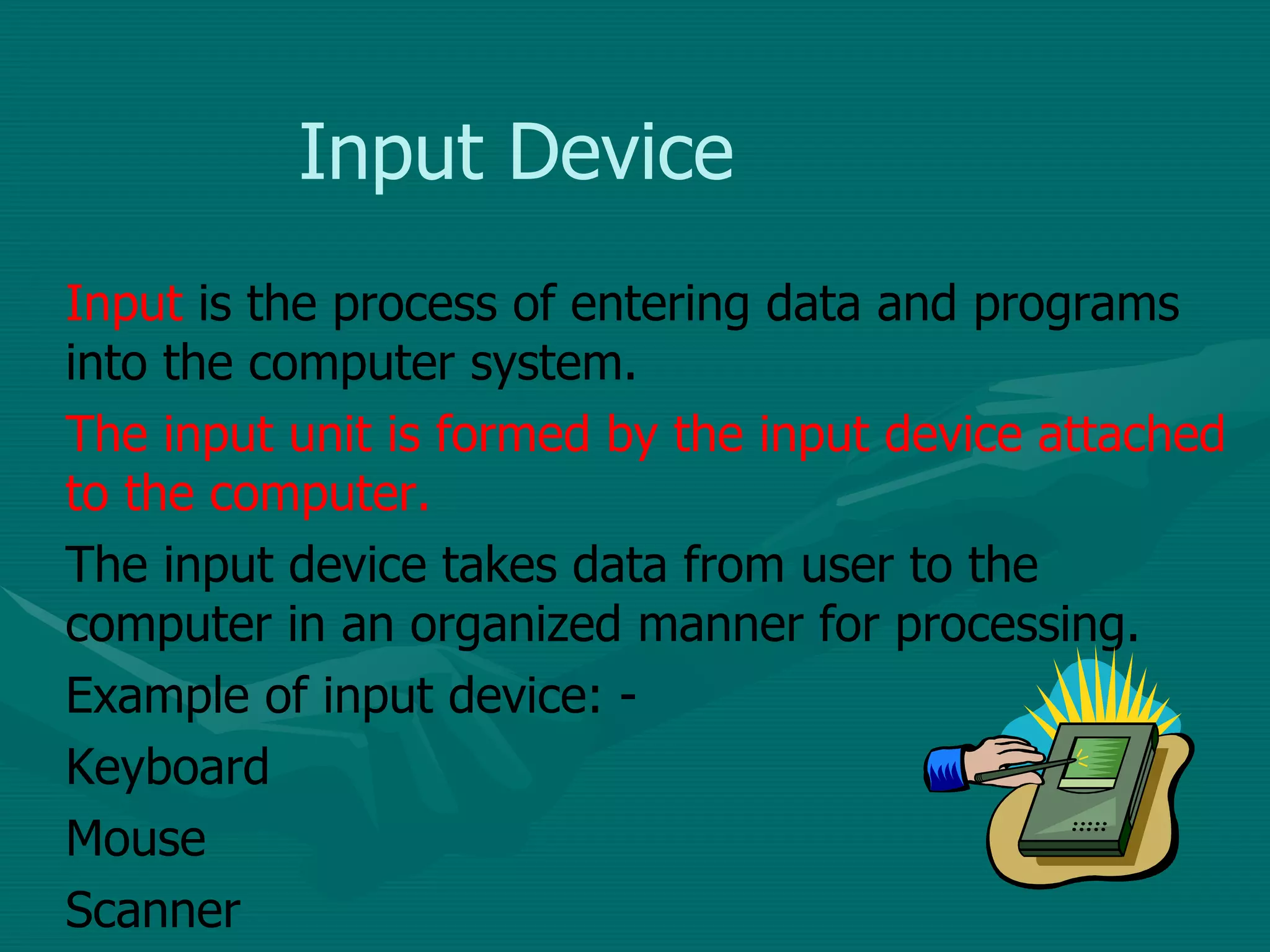 Input Device Input  is the process of entering data and programs into the computer system. The input unit is formed by the input device attached to the computer.  The input device takes data from user to the computer in an organized manner for processing. Example of input device: - Keyboard Mouse Scanner 